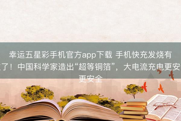 幸运五星彩手机官方app下载 手机快充发烧有救了！中国科学家造出“超等铜箔”，大电流充电更安全