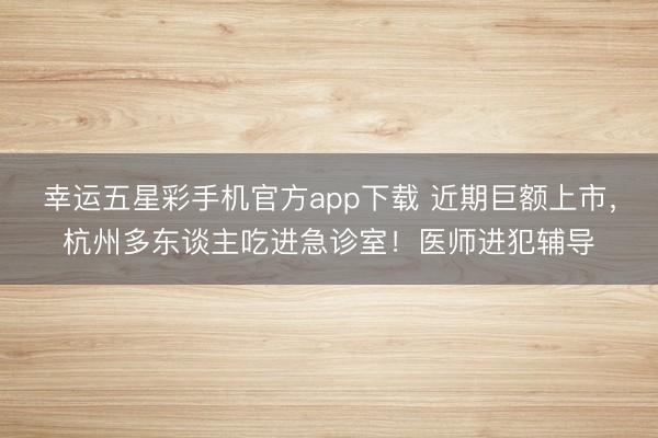 幸运五星彩手机官方app下载 近期巨额上市，杭州多东谈主吃进急诊室！医师进犯辅导