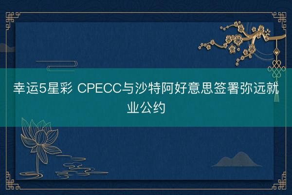 幸运5星彩 CPECC与沙特阿好意思签署弥远就业公约