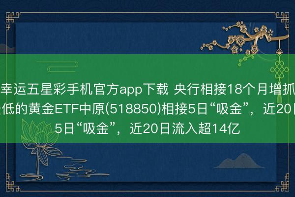 幸运五星彩手机官方app下载 央行相接18个月增抓黄金，费率最低的黄金ETF中原(518850)相接5日“吸金”，近20日流入超14亿